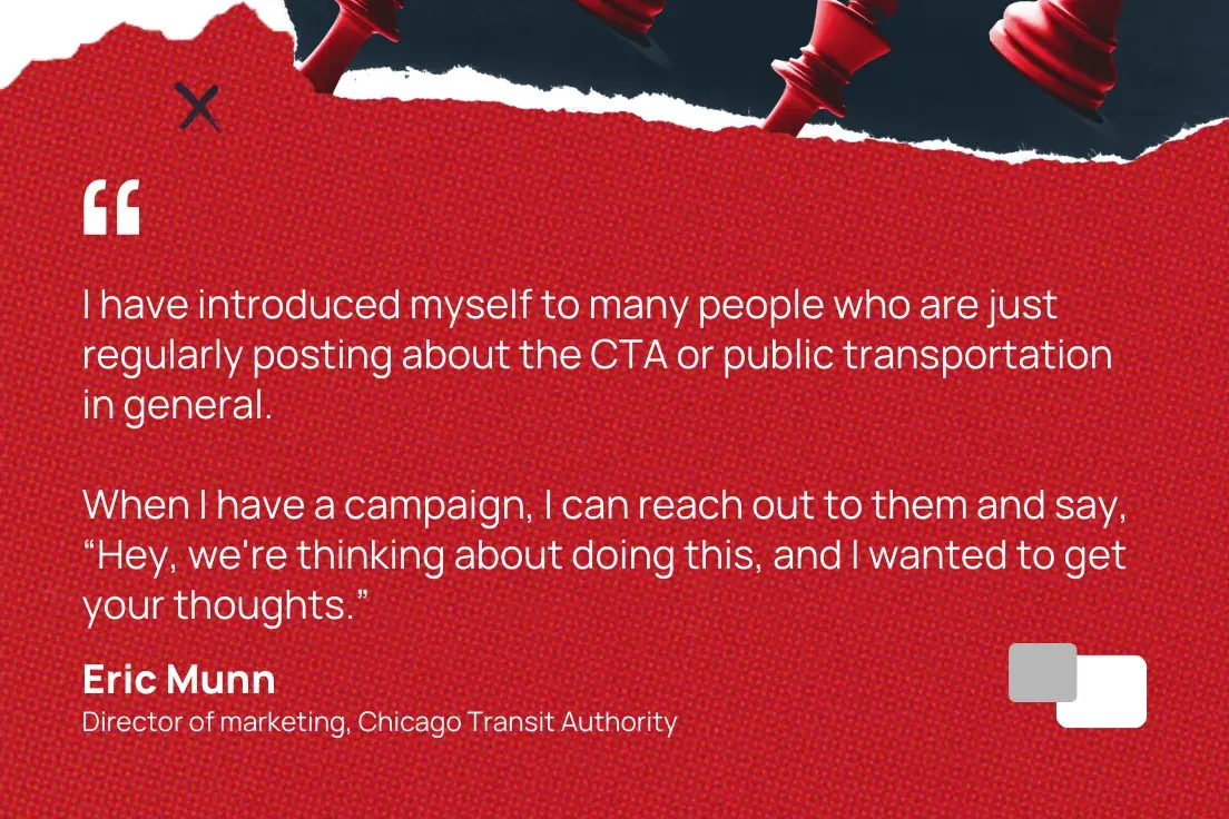 “i have introduced myself to many people who are just regularly posting about the cta or public transportation in general. when i have a campaign, i can reach out to them and say, ‘hey, we’re thinking about doing this, and i wanted to get your thoughts.’”