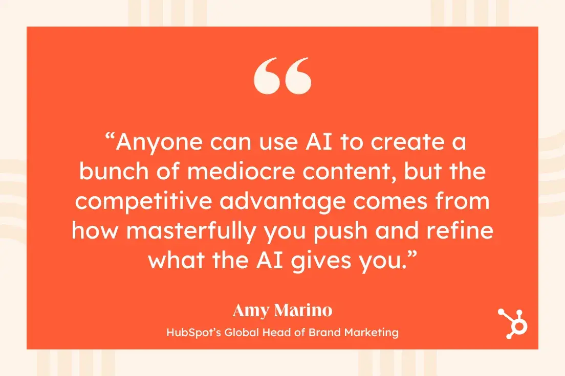 quote from amy marino, hubspot’s global head of brand marketing: “anyone can use ai to create a bunch of mediocre content, but the competitive advantage comes from how masterfully you push and refine what the ai gives you.”